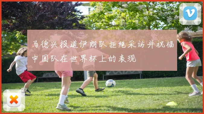 马德兴报道伊朗队拒绝采访并祝福中国队在世界杯上的表现