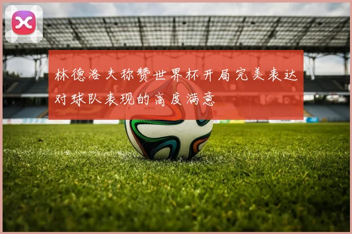 林德洛夫称赞世界杯开局完美表达对球队表现的高度满意