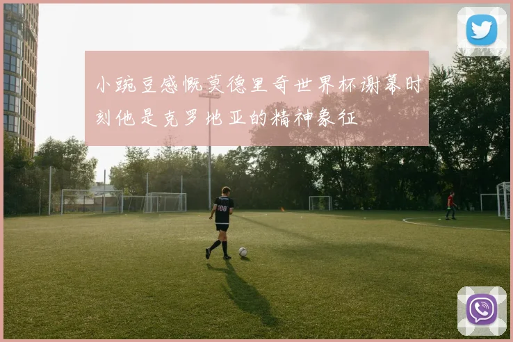 小豌豆感慨莫德里奇世界杯谢幕时刻他是克罗地亚的精神象征