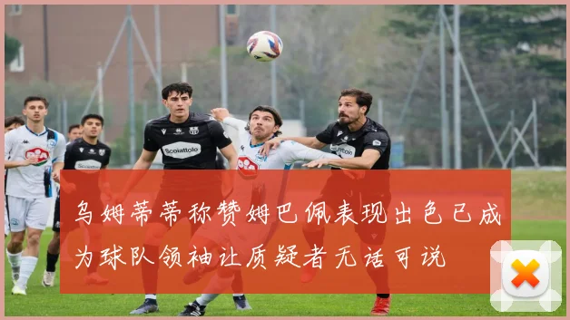 乌姆蒂蒂称赞姆巴佩表现出色已成为球队领袖让质疑者无话可说