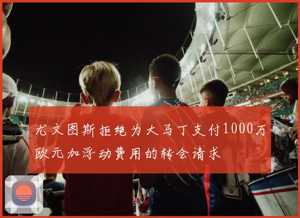 尤文图斯拒绝为大马丁支付1000万欧元加浮动费用的转会请求