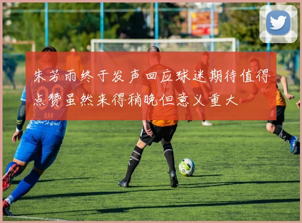 朱芳雨终于发声回应球迷期待值得点赞虽然来得稍晚但意义重大