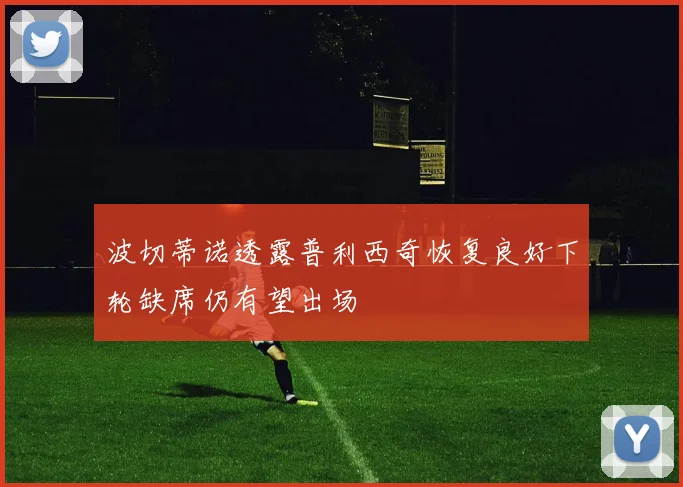 波切蒂诺透露普利西奇恢复良好下轮缺席仍有望出场