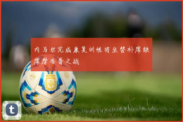 内马尔完成康复训练将坐替补席缺席摩洛哥之战