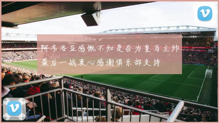 阿韦洛亚感慨不知是否为皇马主帅最后一战衷心感谢俱乐部支持