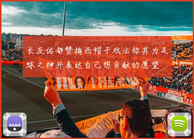 长友佑都赞梅西帽子戏法称其为足球之神并表达自己想贡献的愿望