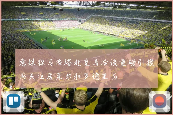 意媒称马洛塔赴皇马洽谈重磅引援或关注居莱尔和罗德里戈