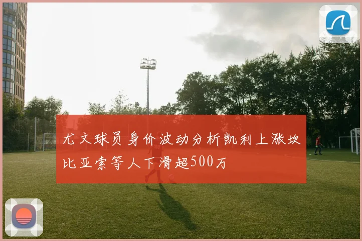 尤文球员身价波动分析凯利上涨坎比亚索等人下滑超500万