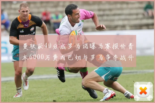 曼联获40分成罗马诺曝马赛报价青木6000万费内巴切与罗马争夺战升级