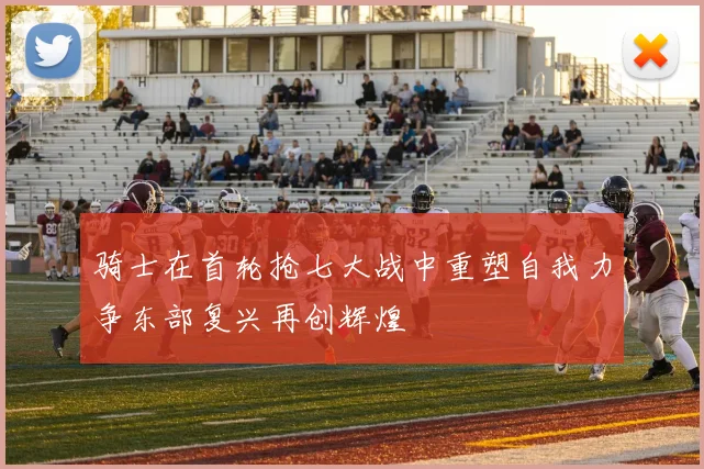 骑士在首轮抢七大战中重塑自我力争东部复兴再创辉煌