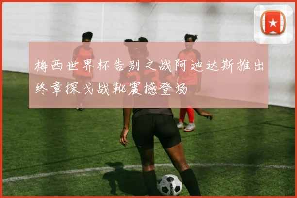 梅西世界杯告别之战阿迪达斯推出终章探戈战靴震撼登场