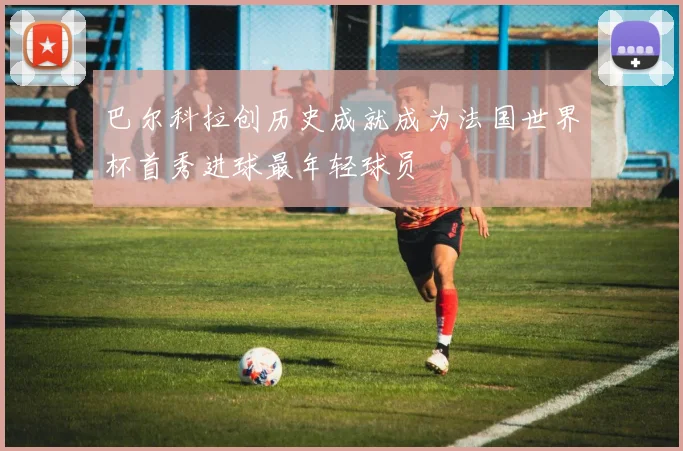 巴尔科拉创历史成就成为法国世界杯首秀进球最年轻球员