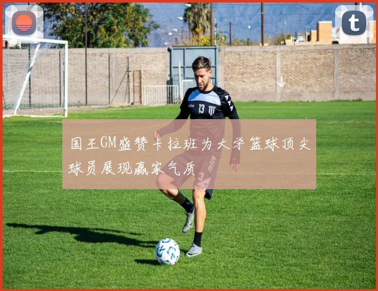 国王GM盛赞卡拉班为大学篮球顶尖球员展现赢家气质