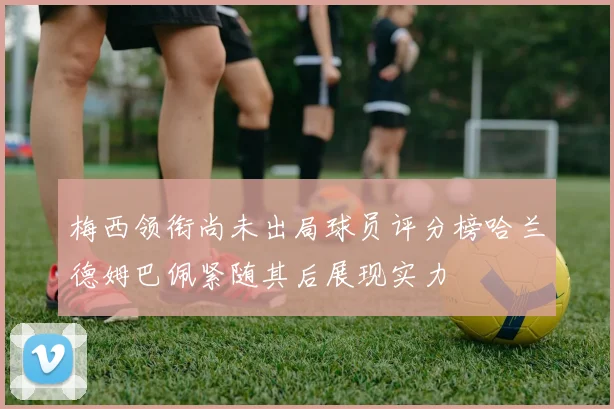 梅西领衔尚未出局球员评分榜哈兰德姆巴佩紧随其后展现实力