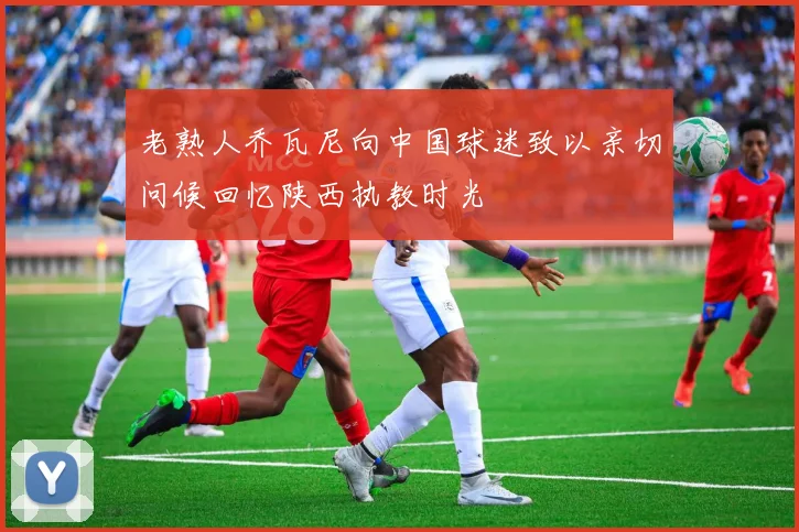 老熟人乔瓦尼向中国球迷致以亲切问候回忆陕西执教时光