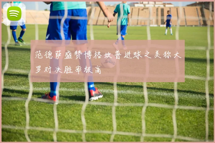范德萨盛赞博格坎普进球之美称大罗对决胜率极高