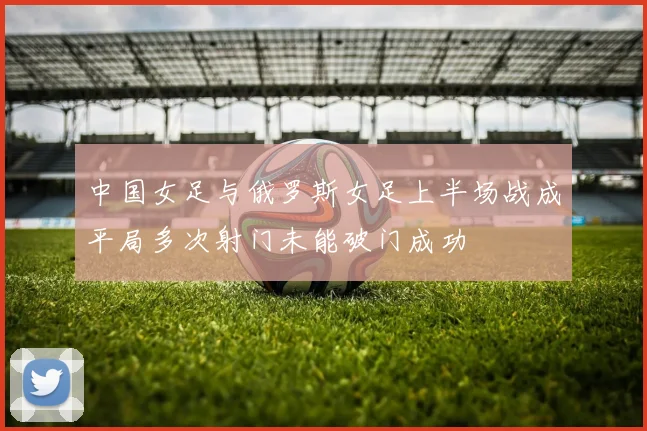 中国女足与俄罗斯女足上半场战成平局多次射门未能破门成功