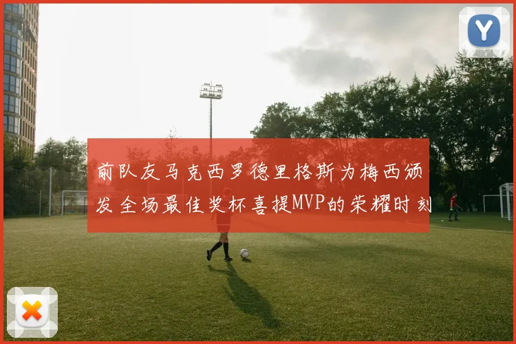 前队友马克西罗德里格斯为梅西颁发全场最佳奖杯喜提MVP的荣耀时刻